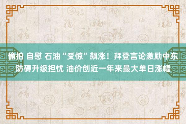 偷拍 自慰 石油“受惊”飙涨！拜登言论激励中东防碍升级担忧 油价创近一年来最大单日涨幅
