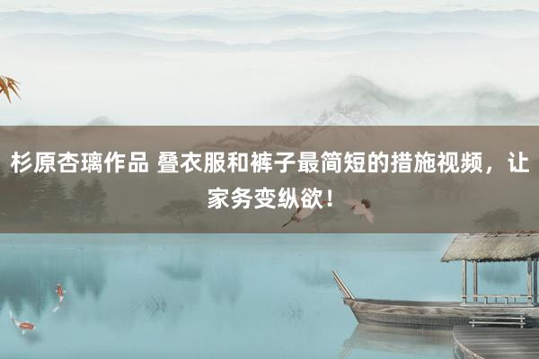 杉原杏璃作品 叠衣服和裤子最简短的措施视频，让家务变纵欲！