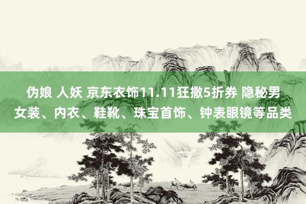 伪娘 人妖 京东衣饰11.11狂撒5折券 隐秘男女装、内衣、鞋靴、珠宝首饰、钟表眼镜等品类