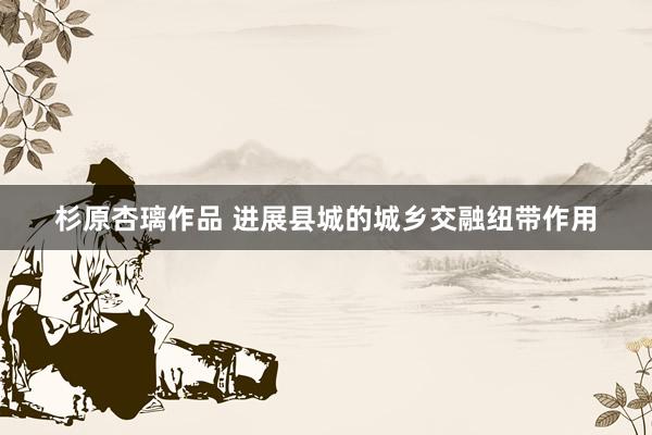 杉原杏璃作品 进展县城的城乡交融纽带作用