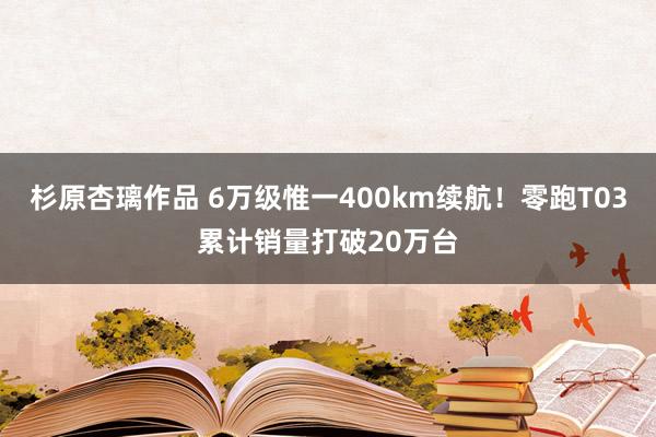 杉原杏璃作品 6万级惟一400km续航！零跑T03累计销量打破20万台