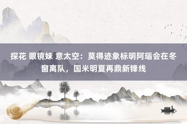 探花 眼镜妹 意太空：莫得迹象标明阿瑙会在冬窗离队，国米明夏再鼎新锋线