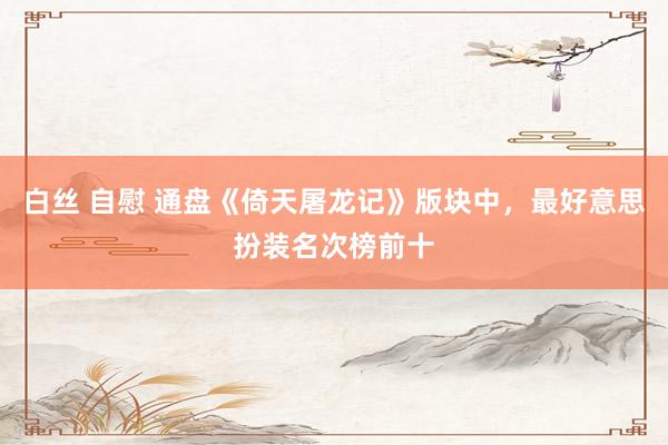 白丝 自慰 通盘《倚天屠龙记》版块中，最好意思扮装名次榜前十
