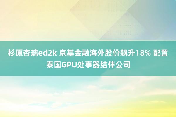 杉原杏璃ed2k 京基金融海外股价飙升18% 配置泰国GPU处事器结伴公司
