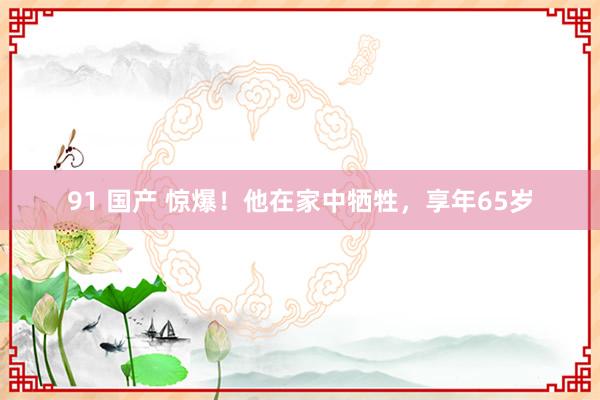 91 国产 惊爆！他在家中牺牲，享年65岁
