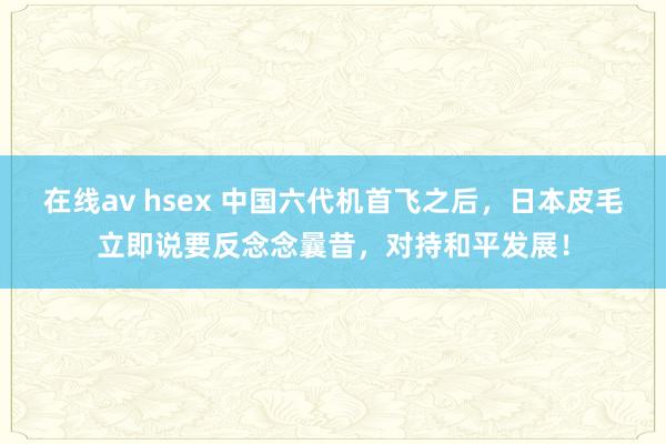 在线av hsex 中国六代机首飞之后，日本皮毛立即说要反念念曩昔，对持和平发展！