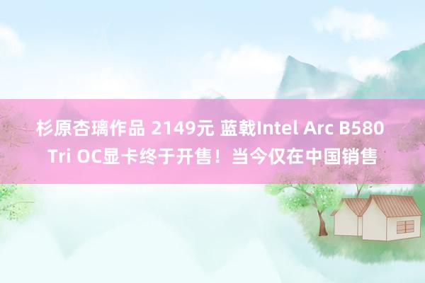 杉原杏璃作品 2149元 蓝戟Intel Arc B580 Tri OC显卡终于开售！当今仅在中国销售