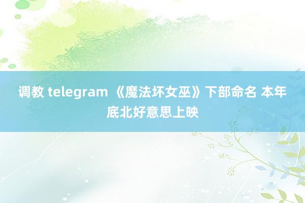 调教 telegram 《魔法坏女巫》下部命名 本年底北好意思上映
