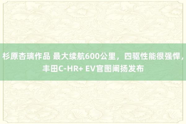 杉原杏璃作品 最大续航600公里，四驱性能很强悍，丰田C-HR+ EV官图阐扬发布