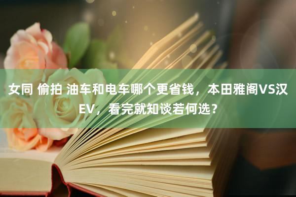 女同 偷拍 油车和电车哪个更省钱，本田雅阁VS汉EV，看完就知谈若何选？