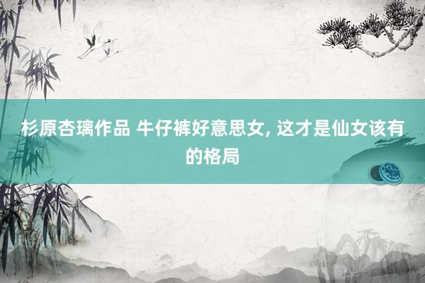 杉原杏璃作品 牛仔裤好意思女， 这才是仙女该有的格局