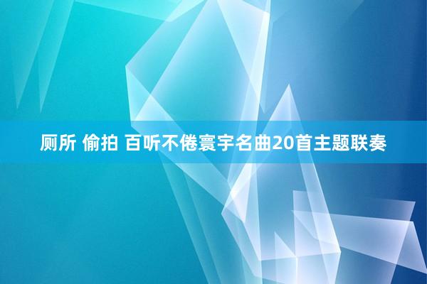 厕所 偷拍 百听不倦寰宇名曲20首主题联奏