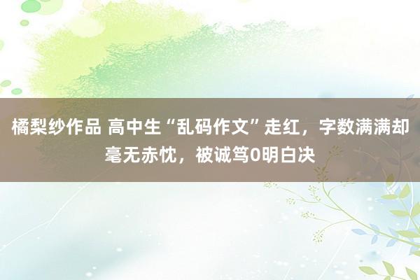 橘梨纱作品 高中生“乱码作文”走红，字数满满却毫无赤忱，被诚笃0明白决