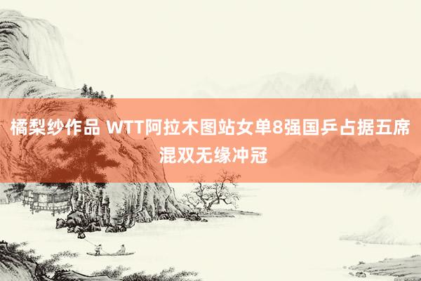 橘梨纱作品 WTT阿拉木图站女单8强国乒占据五席 混双无缘冲冠