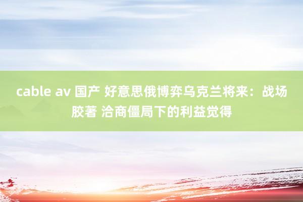 cable av 国产 好意思俄博弈乌克兰将来：战场胶著 洽商僵局下的利益觉得