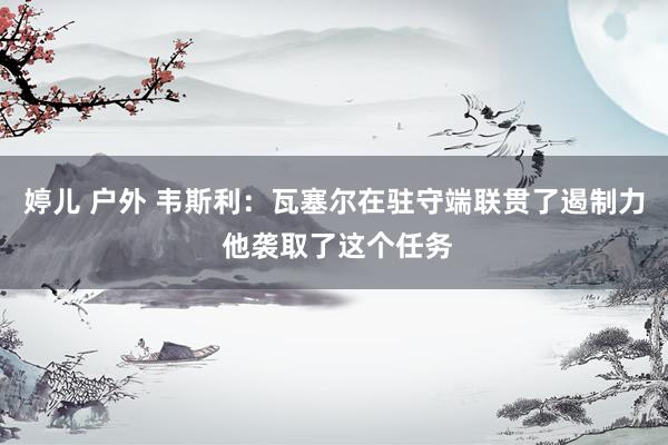 婷儿 户外 韦斯利：瓦塞尔在驻守端联贯了遏制力 他袭取了这个任务