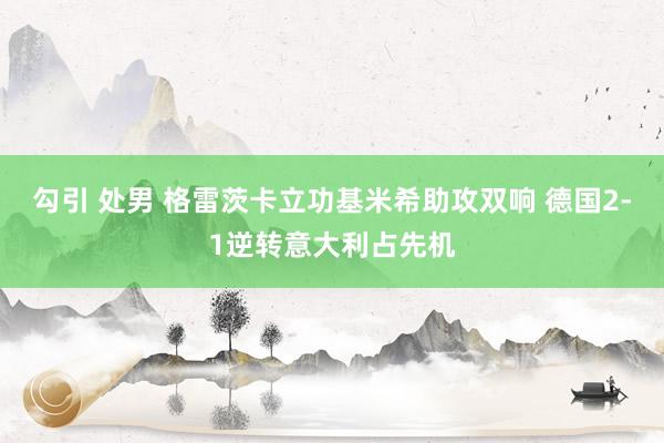 勾引 处男 格雷茨卡立功基米希助攻双响 德国2-1逆转意大利占先机