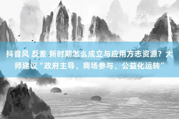 抖音风 反差 新时期怎么成立与应用方志资源？大师建议“政府主导、商场参与、公益化运转”