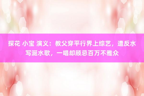 探花 小宝 演义：教父穿平行界上综艺，遭反水写涎水歌，一唱却顾忌百万不雅众