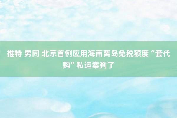 推特 男同 北京首例应用海南离岛免税额度“套代购”私运案判了