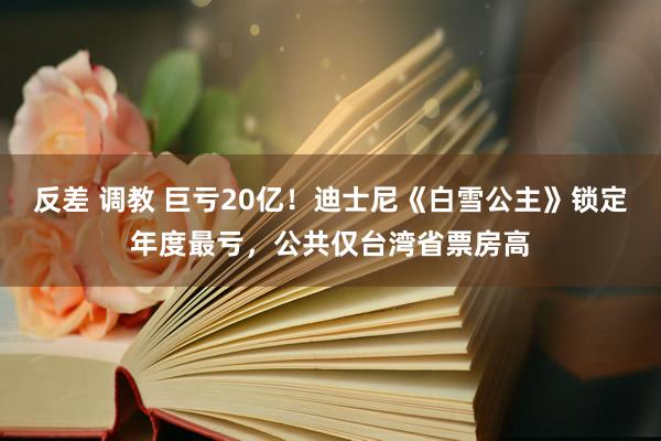 反差 调教 巨亏20亿！迪士尼《白雪公主》锁定年度最亏，公共仅台湾省票房高