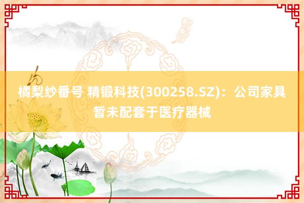 橘梨纱番号 精锻科技(300258.SZ)：公司家具暂未配套于医疗器械
