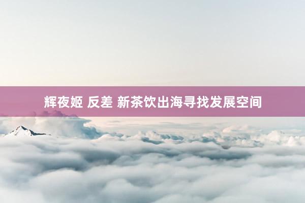 辉夜姬 反差 新茶饮出海寻找发展空间
