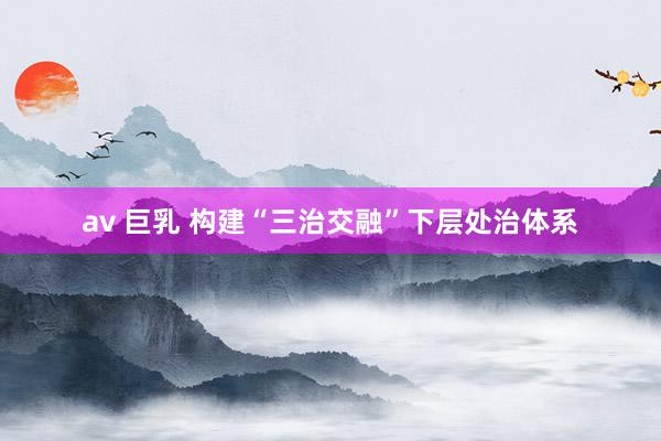 av 巨乳 构建“三治交融”下层处治体系