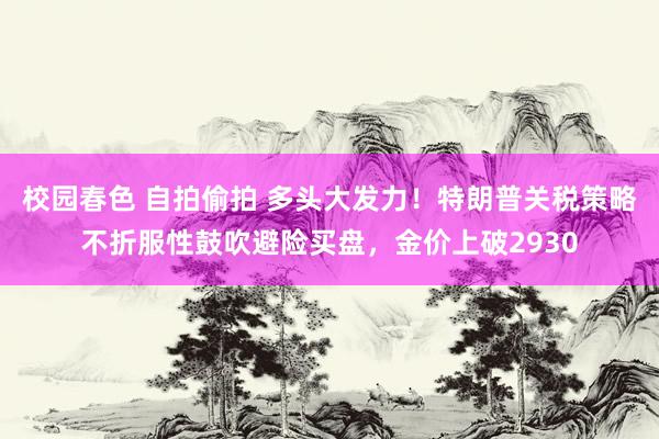 校园春色 自拍偷拍 多头大发力！特朗普关税策略不折服性鼓吹避险买盘，金价上破2930
