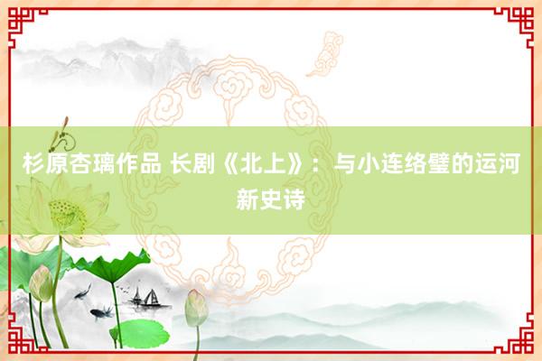 杉原杏璃作品 长剧《北上》：与小连络璧的运河新史诗