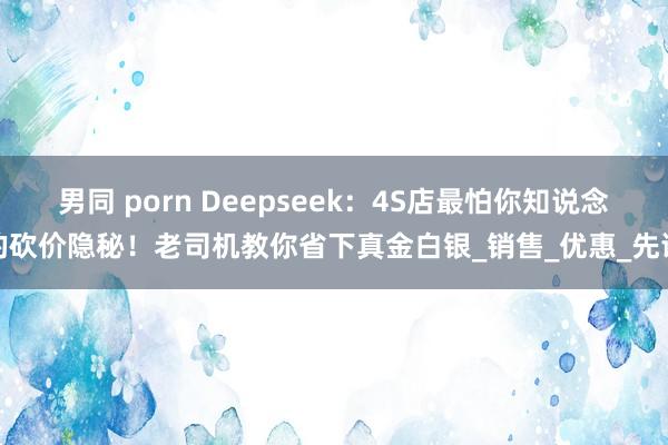 男同 porn Deepseek：4S店最怕你知说念的砍价隐秘！老司机教你省下真金白银_销售_优惠_先谈
