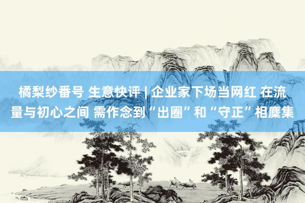 橘梨纱番号 生意快评 | 企业家下场当网红 在流量与初心之间 需作念到“出圈”和“守正”相麇集