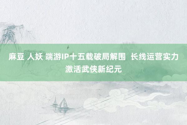 麻豆 人妖 端游IP十五载破局解围  长线运营实力激活武侠新纪元