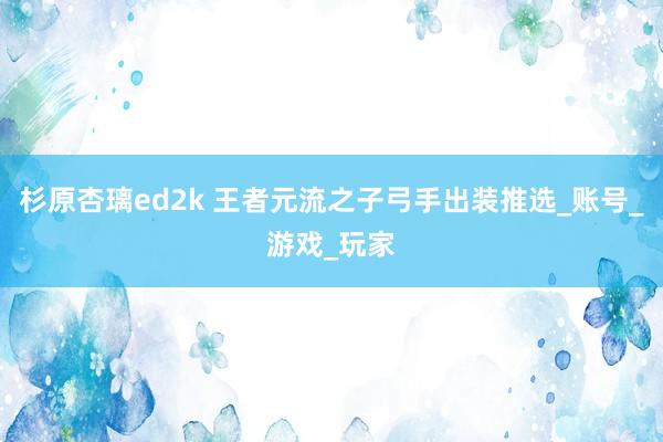 杉原杏璃ed2k 王者元流之子弓手出装推选_账号_游戏_玩家