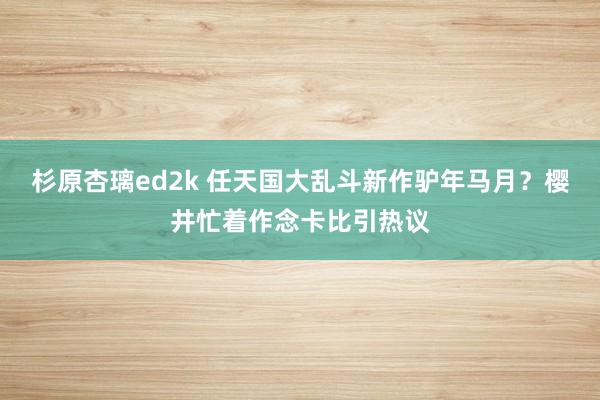 杉原杏璃ed2k 任天国大乱斗新作驴年马月？樱井忙着作念卡比引热议