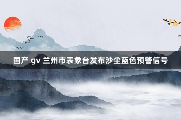 国产 gv 兰州市表象台发布沙尘蓝色预警信号