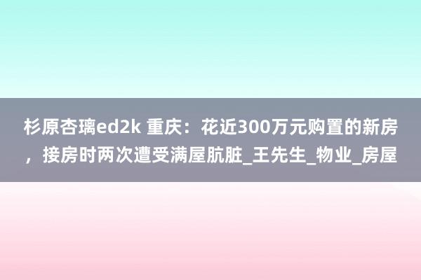 杉原杏璃ed2k 重庆：花近300万元购置的新房，接房时两次遭受满屋肮脏_王先生_物业_房屋