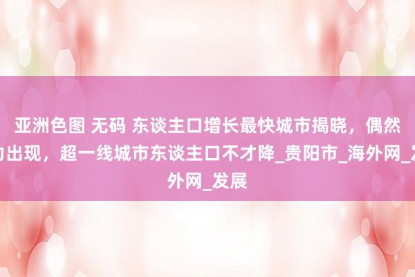 亚洲色图 无码 东谈主口增长最快城市揭晓，偶然着力出现，超一线城市东谈主口不才降_贵阳市_海外网_发展