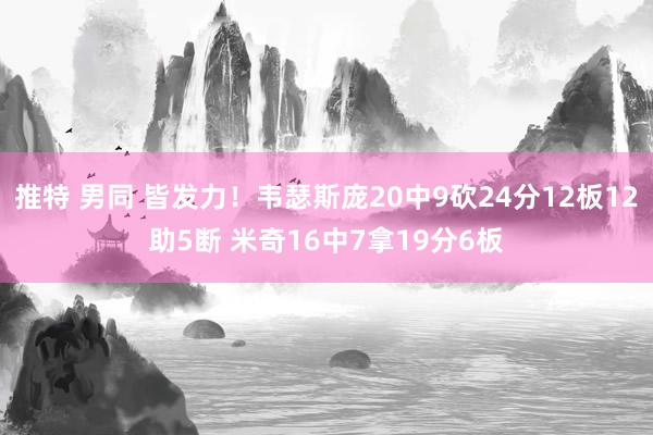 推特 男同 皆发力！韦瑟斯庞20中9砍24分12板12助5断 米奇16中7拿19分6板