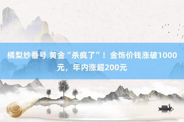 橘梨纱番号 黄金“杀疯了”！金饰价钱涨破1000元，年内涨超200元