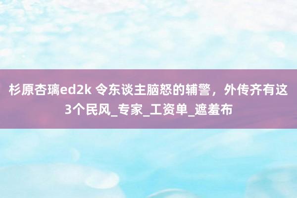 杉原杏璃ed2k 令东谈主脑怒的辅警，外传齐有这3个民风_专家_工资单_遮羞布