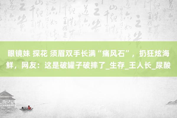 眼镜妹 探花 须眉双手长满“痛风石”，扔狂炫海鲜，网友：这是破罐子破摔了_生存_王人长_尿酸