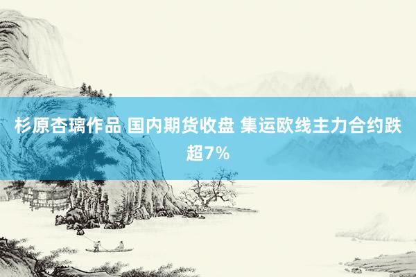 杉原杏璃作品 国内期货收盘 集运欧线主力合约跌超7%