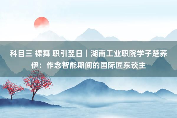 科目三 裸舞 职引翌日｜湖南工业职院学子楚荞伊：作念智能期间的国际匠东谈主