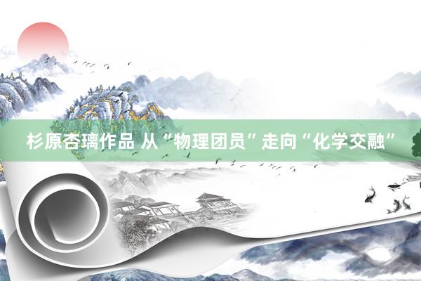 杉原杏璃作品 从“物理团员”走向“化学交融”