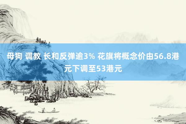 母狗 调教 长和反弹逾3% 花旗将概念价由56.8港元下调至53港元