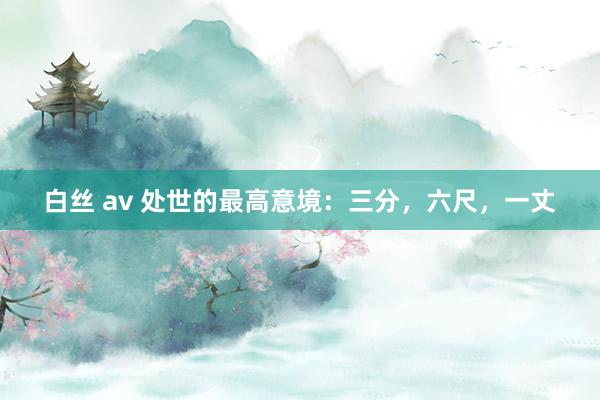 白丝 av 处世的最高意境：三分，六尺，一丈