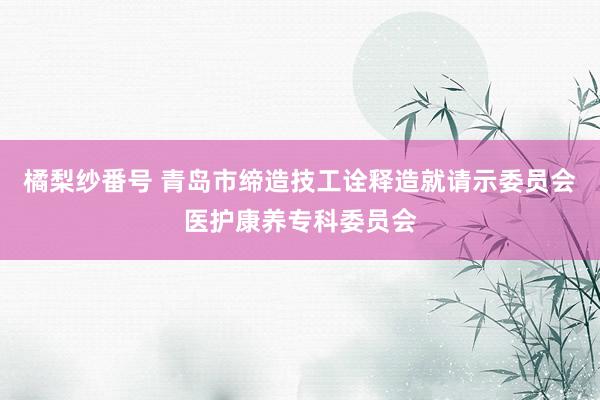 橘梨纱番号 青岛市缔造技工诠释造就请示委员会医护康养专科委员会
