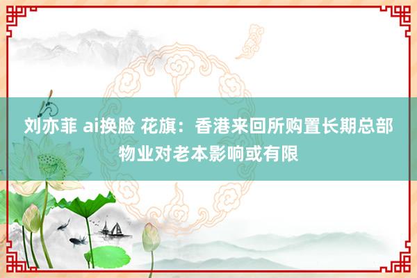刘亦菲 ai换脸 花旗：香港来回所购置长期总部物业对老本影响或有限