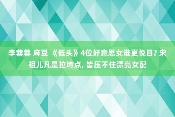 李蓉蓉 麻豆 《低头》4位好意思女谁更悦目? 宋祖儿凡是拉垮点， 皆压不住漂亮女配